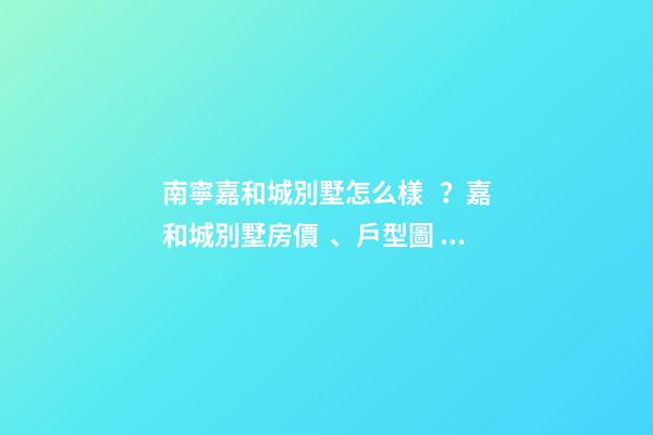 南寧嘉和城別墅怎么樣？嘉和城別墅房價、戶型圖、周邊配套樓盤分析